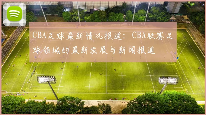 CBA足球最新情况报道:CBA联赛足球领域的最新发展与新闻报道