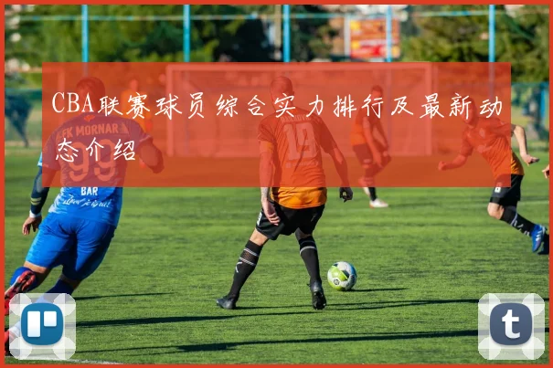 CBA联赛球员综合实力排行及最新动态介绍
