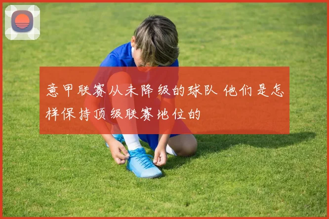 意甲联赛从未降级的球队 他们是怎样保持顶级联赛地位的