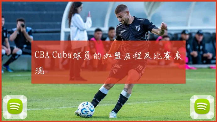 CBA Cuba球员的加盟历程及比赛表现